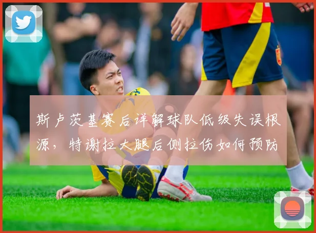 斯卢茨基赛后详解球队低级失误根源，特谢拉大腿后侧拉伤如何预防与应对