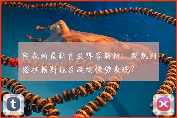 阿森纳最新首发阵容解析：斯凯利搭档赖斯能否延续强势表现？