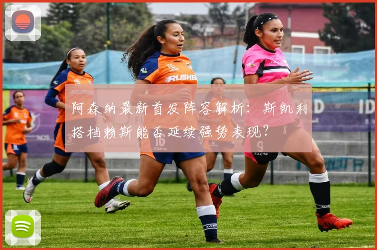 阿森纳最新首发阵容解析:斯凯利搭档赖斯能否延续强势表现?