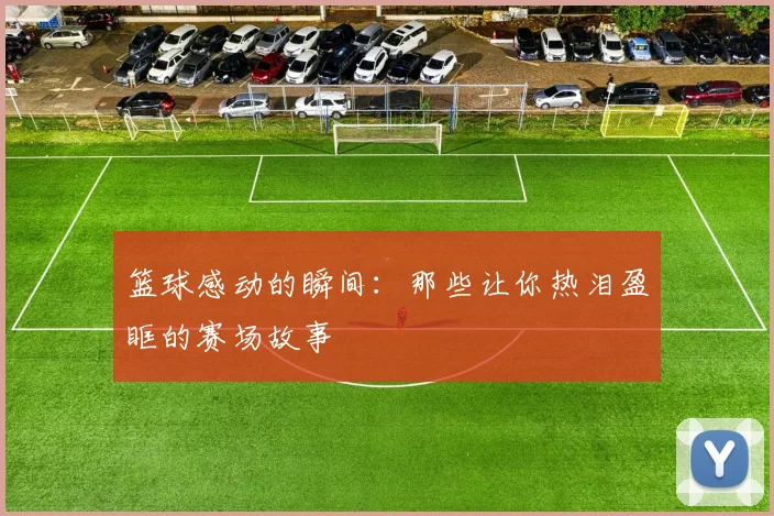 篮球感动的瞬间：那些让你热泪盈眶的赛场故事