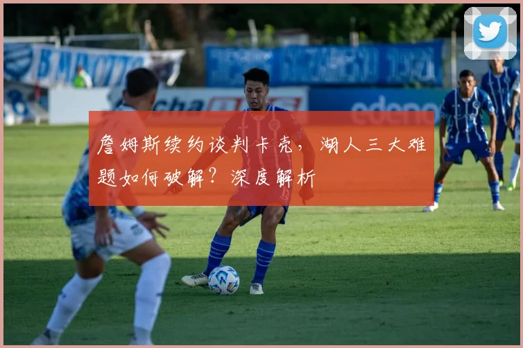 詹姆斯续约谈判卡壳,湖人三大难题如何破解?深度解析