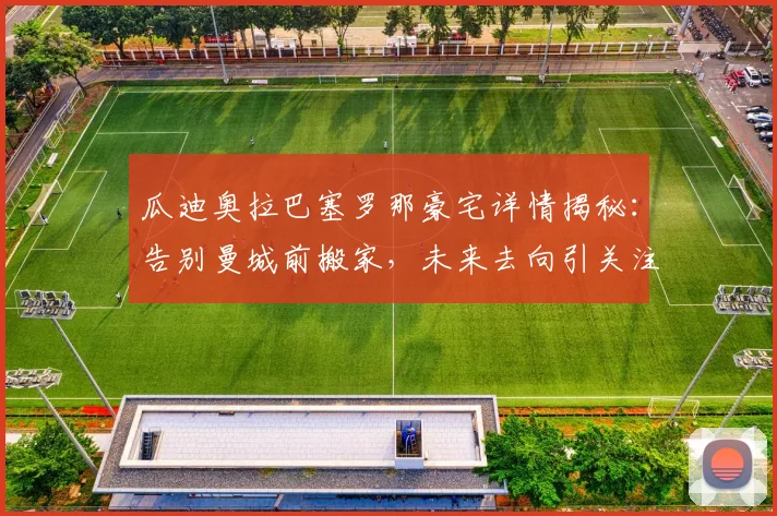 瓜迪奥拉巴塞罗那豪宅详情揭秘：告别曼城前搬家，未来去向引关注