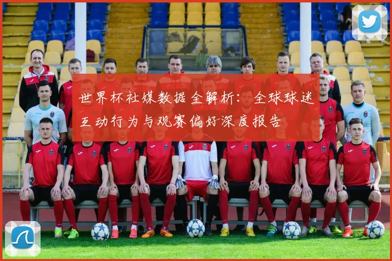世界杯社媒数据全解析:全球球迷互动行为与观赛偏好深度报告