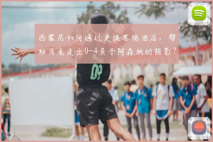 西蒙尼如何通过更换客场酒店,帮助马竞走出0-4负于阿森纳的阴影?