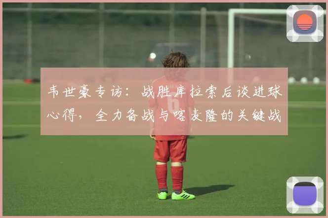 韦世豪专访：战胜库拉索后谈进球心得，全力备战与喀麦隆的关键战
