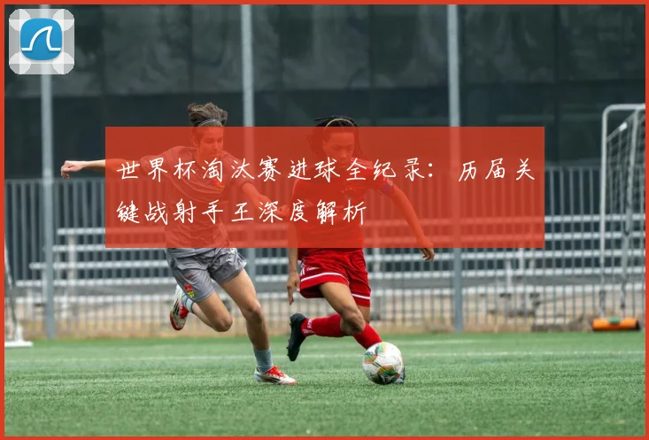 世界杯淘汰赛进球全纪录：历届关键战射手王深度解析