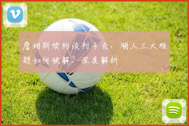 詹姆斯续约谈判卡壳，湖人三大难题如何破解？深度解析
